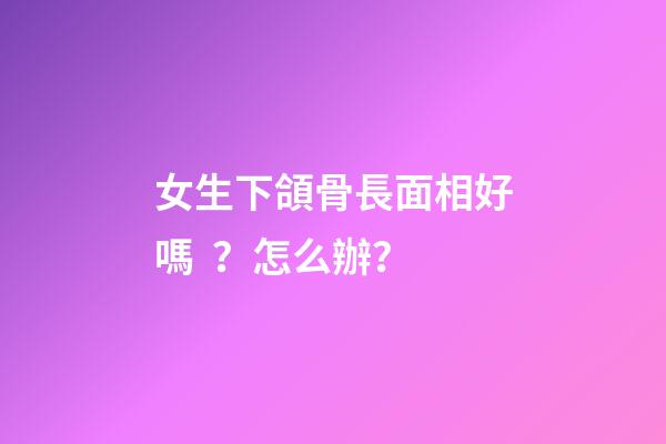 女生下頜骨長面相好嗎？怎么辦？